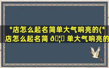 *
店怎么起名简单大气响亮的(*
店怎么起名简 🦈 单大气响亮的名字)
